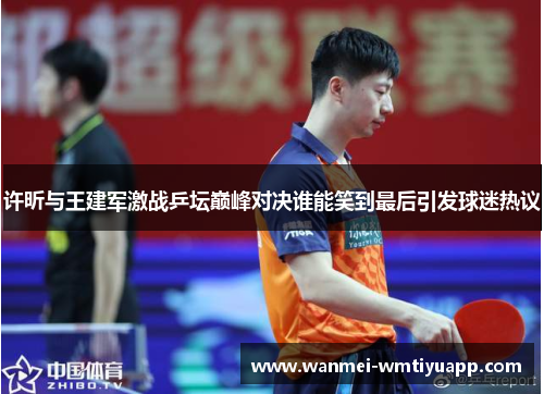 许昕与王建军激战乒坛巅峰对决谁能笑到最后引发球迷热议
