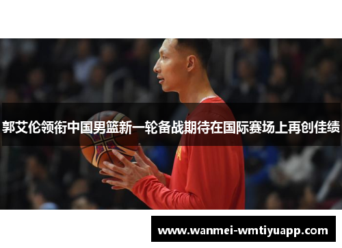 郭艾伦领衔中国男篮新一轮备战期待在国际赛场上再创佳绩