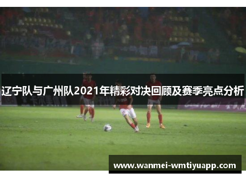 辽宁队与广州队2021年精彩对决回顾及赛季亮点分析